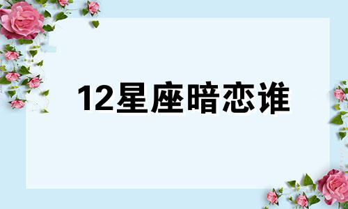 12星座暗恋谁 十二星座哪个星座暗恋哪个星座