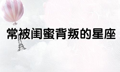 常被闺蜜背叛的星座 最易背叛朋友的星座女闺蜜