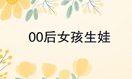 00后女孩生娃 00后的女孩是什么星座