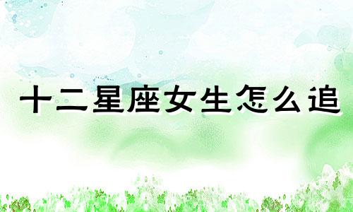 十二星座女生怎么追 十二星座女被谁宠爱最幸福