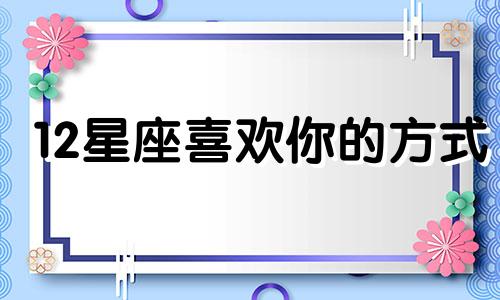 12星座喜欢你的方式 太准了