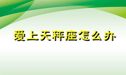 爱上天秤座怎么办 天秤座如何爱上一个人