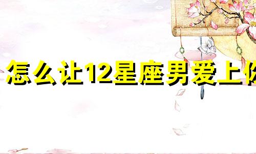 怎么让12星座男爱上你 让12星座男想你的办法