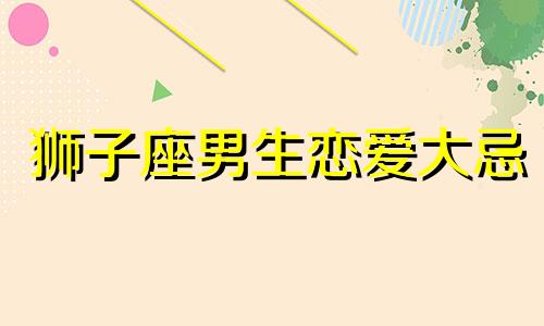 狮子座男生恋爱大忌 狮子座男生恋爱中的表现