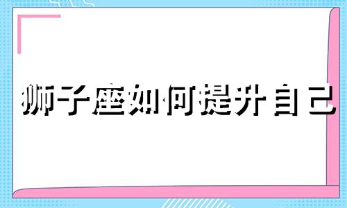 狮子座如何提升自己 如何让狮子座重新爱上自己