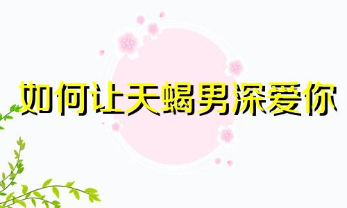 如何让天蝎男深爱你 让天蝎男喜欢你的绝招