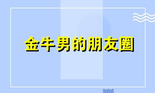 金牛男的朋友圈 金牛男会发朋友圈引你注意