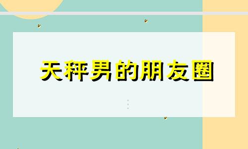 天秤男的朋友圈 天秤男盆友圈秀恩爱说明什么