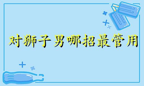 对狮子男哪招最管用 对待狮子男需要若即若离