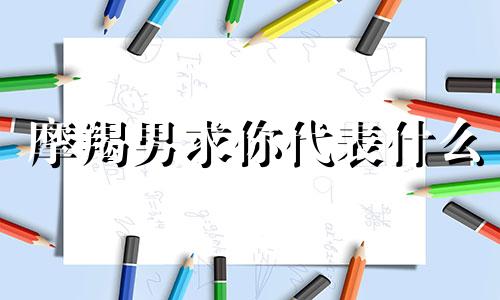 摩羯男求你代表什么 摩羯男向你求助