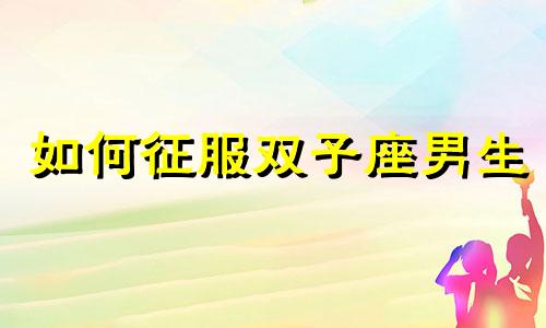 如何征服双子座男生 怎么征服双子座的男生