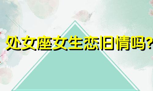 处女座女生恋旧情吗? 处女座女生有了新欢会和旧爱复合吗