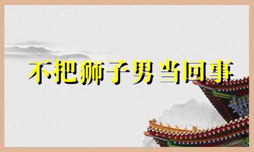 不把狮子男当回事 狮子男不能惯