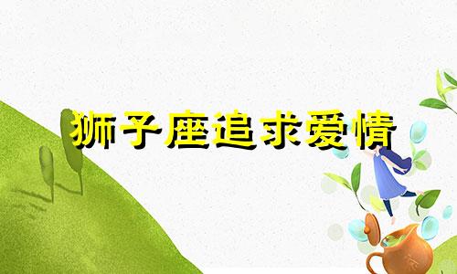 狮子座追求爱情 狮子座追一个人的表现