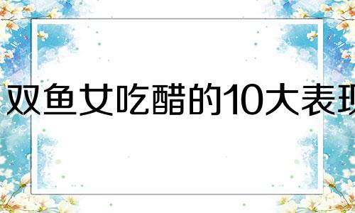 双鱼女吃醋的10大表现 双鱼座女吃醋的表现形式