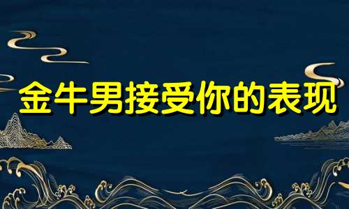 金牛男接受你的表现 金牛座男生对待喜欢的人