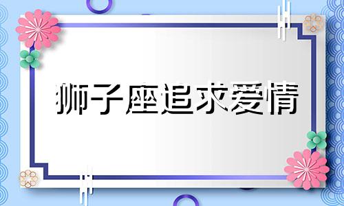 狮子座追求爱情 狮子座男追女套路