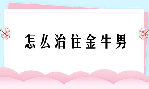 怎么治住金牛男 怎么对付金牛男让他离不开我