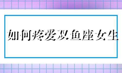 如何疼爱双鱼座女生 双鱼座如何爱一个人