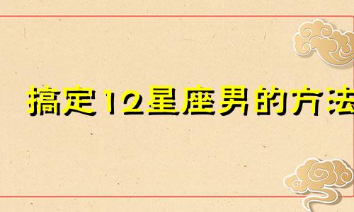 搞定12星座男的方法 手把手教你搞定十二星座