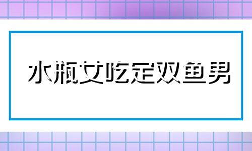 水瓶女吃定双鱼男 水瓶女被双鱼男宠坏了