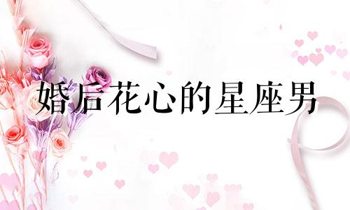 婚后花心的星座男 花心男婚后会收心吗