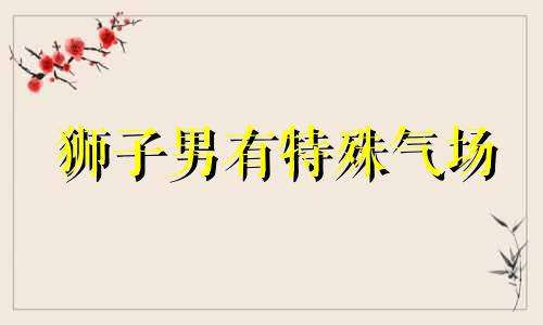 狮子男有特殊气场 狮子男最明显的性格