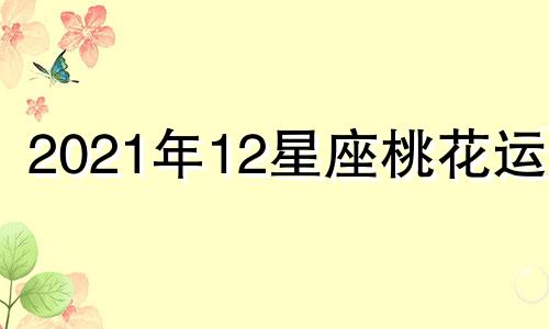 2021年12星座桃花运势 十二星座2021年桃花运