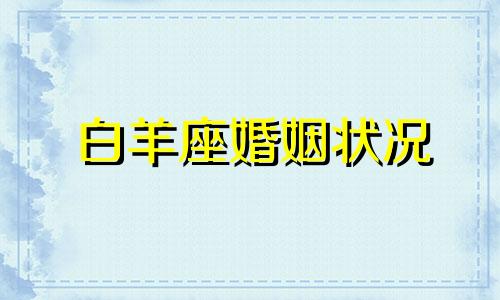 白羊座婚姻状况 白羊座2021婚姻最终归宿