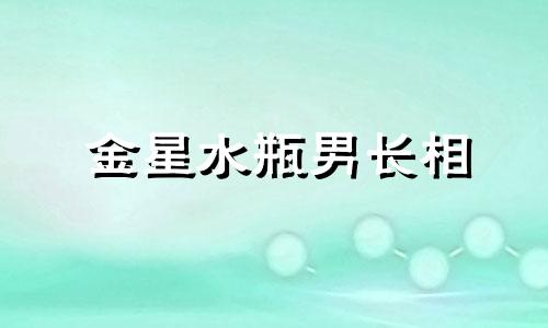 金星水瓶男长相 金星水瓶男生喜欢什么类型