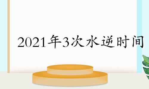 2021年3次水逆时间 2021年第三次水逆结束时间