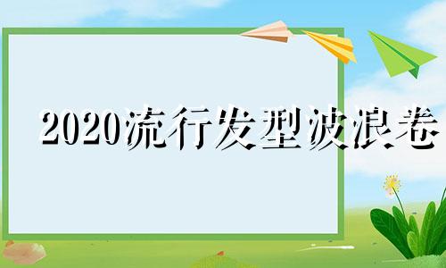 2020流行发型波浪卷 2020流行发型女中短发