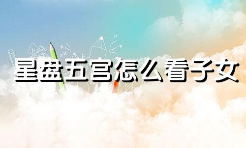 星盘五宫怎么看子女 星盘5宫怎么看