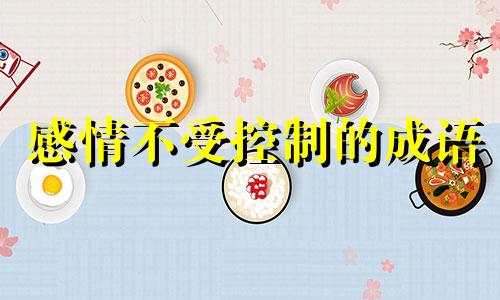 感情不受控制的成语 感情不受控制怎么办