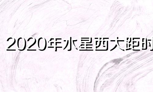 2020年水星西大距时间 2021年水星大距时间