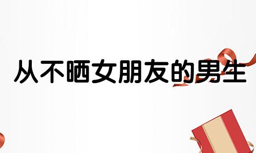 从不晒女朋友的男生 朋友圈从不晒女友照片的男人