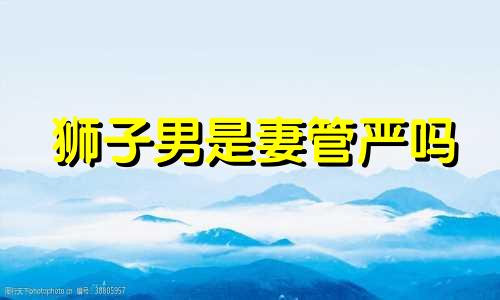 狮子男是妻管严吗 狮子男老公怎么样