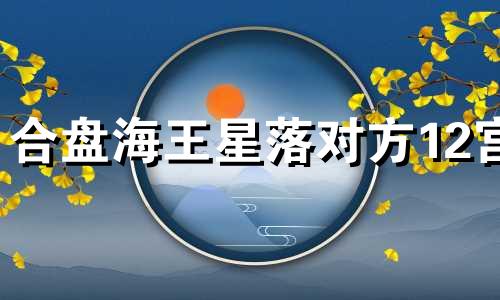 合盘海王星落对方12宫 组合盘海王10宫