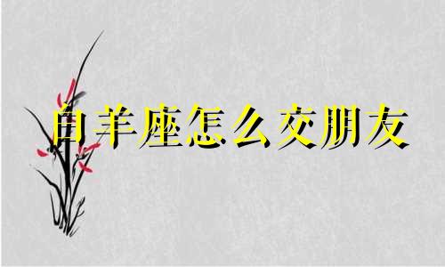 白羊座怎么交朋友 如何跟白羊座做朋友