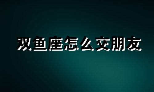 双鱼座怎么交朋友 怎么勾搭双鱼座