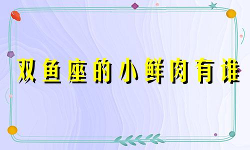 双鱼座的小鲜肉有谁 双鱼座的小星座