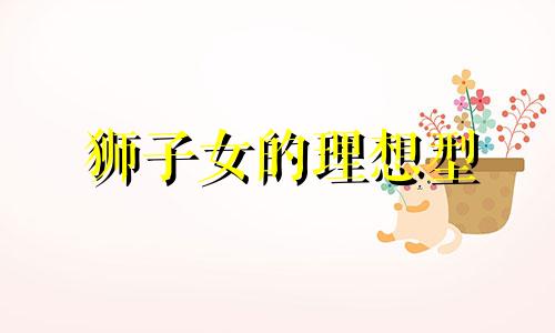 狮子女的理想型 狮子女做情人有什么特点