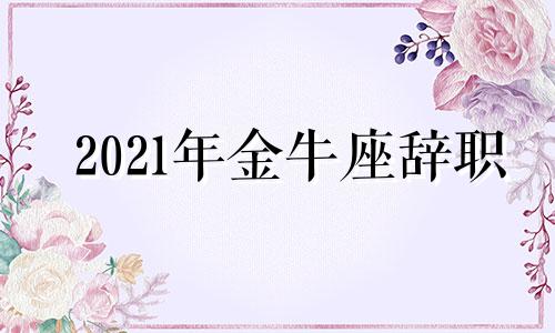 2021年金牛座辞职 金牛座汇报行踪