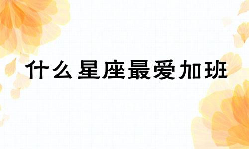 什么星座最爱加班 12星座工作狂排行榜