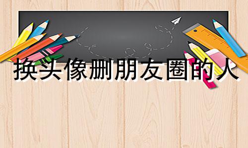 换头像删朋友圈的人 换头像删朋友圈会怎么样