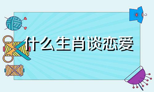 什么生肖谈恋爱 十二生肖暗恋对象