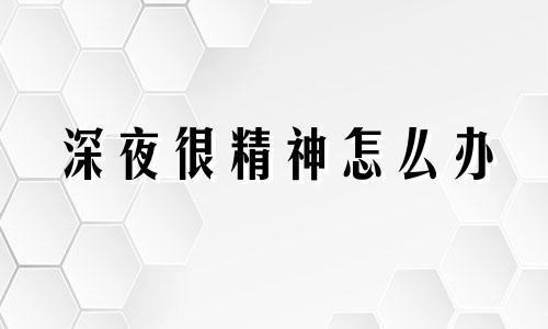 深夜很精神怎么办 晚上精神的人叫什么