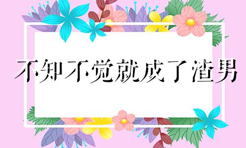 不知不觉就成了渣男 不知不觉成了渣女