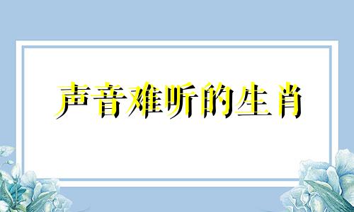 声音难听的生肖 哪种生肖声音会骂人