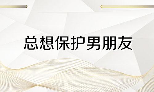 总想保护男朋友 想保护男人的女人